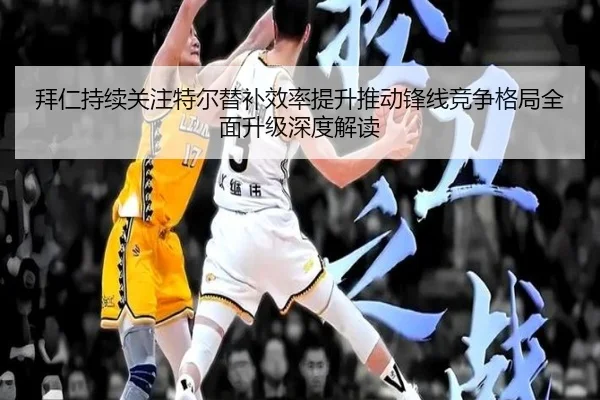 拜仁持续关注特尔替补效率提升推动锋线竞争格局全面升级深度解读