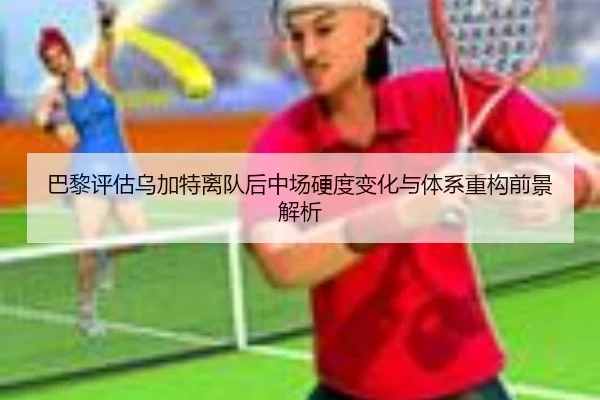 巴黎评估乌加特离队后中场硬度变化与体系重构前景解析