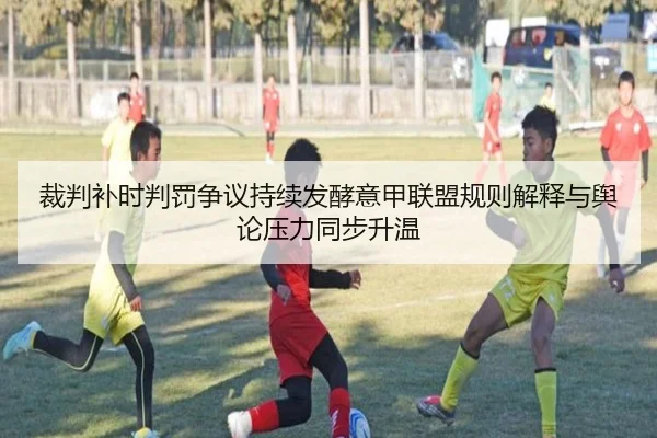 裁判补时判罚争议持续发酵意甲联盟规则解释与舆论压力同步升温