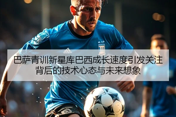 巴萨青训新星库巴西成长速度引发关注背后的技术心态与未来想象
