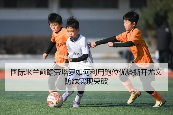 国际米兰前瞻劳塔罗如何利用跑位优势撕开尤文防线实现突破