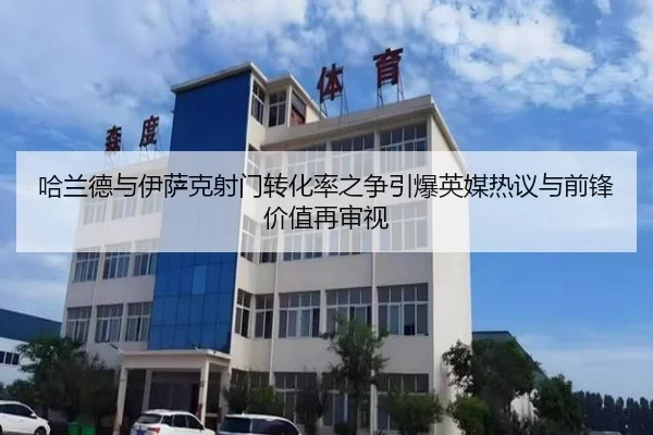 哈兰德与伊萨克射门转化率之争引爆英媒热议与前锋价值再审视