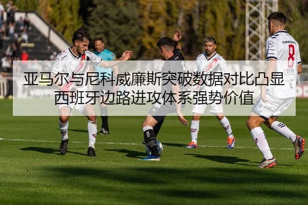 亚马尔与尼科威廉斯突破数据对比凸显西班牙边路进攻体系强势价值